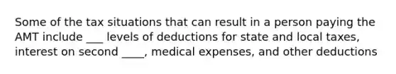 Some of the tax situations that can result in a person paying the AMT include ___ levels of deductions for state and local taxes, interest on second ____, medical expenses, and other deductions