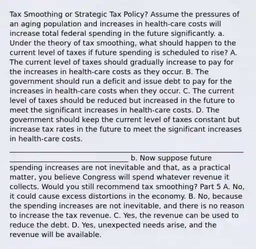 Tax Smoothing or Strategic Tax​ Policy? Assume the pressures of an aging population and increases in​ health-care costs will increase total federal spending in the future significantly. a. Under the theory of tax​ smoothing, what should happen to the current level of taxes if future spending is scheduled to​ rise? A. The current level of taxes should gradually increase to pay for the increases in​ health-care costs as they occur. B. The government should run a deficit and issue debt to pay for the increases in​ health-care costs when they occur. C. The current level of taxes should be reduced but increased in the future to meet the significant increases in​ health-care costs. D. The government should keep the current level of taxes constant but increase tax rates in the future to meet the significant increases in​ health-care costs. __________________________________________________________________________________________________ b. Now suppose future spending increases are not inevitable and​ that, as a practical​ matter, you believe Congress will spend whatever revenue it collects. Would you still recommend tax​ smoothing? Part 5 A. ​No, it could cause excess distortions in the economy. B. ​No, because the spending increases are not​ inevitable, and there is no reason to increase the tax revenue. C. ​Yes, the revenue can be used to reduce the debt. D. ​Yes, unexpected needs​ arise, and the revenue will be available.