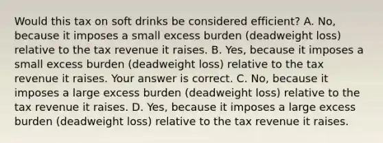 Would this tax on soft drinks be considered​ efficient? A. ​No, because it imposes a small excess burden​ (deadweight loss) relative to the tax revenue it raises. B. ​Yes, because it imposes a small excess burden​ (deadweight loss) relative to the tax revenue it raises. Your answer is correct. C. ​No, because it imposes a large excess burden​ (deadweight loss) relative to the tax revenue it raises. D. ​Yes, because it imposes a large excess burden​ (deadweight loss) relative to the tax revenue it raises.