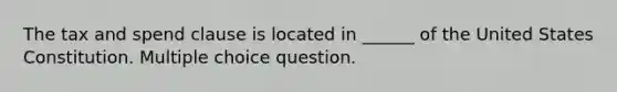 The tax and spend clause is located in ______ of the United States Constitution. Multiple choice question.