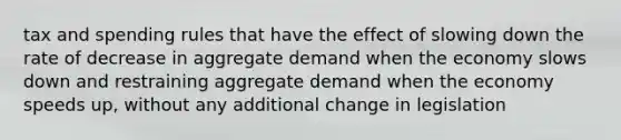 tax and spending rules that have the effect of slowing down the rate of decrease in aggregate demand when the economy slows down and restraining aggregate demand when the economy speeds up, without any additional change in legislation