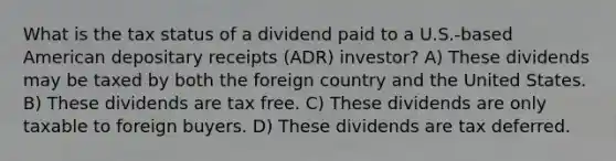 What is the tax status of a dividend paid to a U.S.-based American depositary receipts (ADR) investor? A) These dividends may be taxed by both the foreign country and the United States. B) These dividends are tax free. C) These dividends are only taxable to foreign buyers. D) These dividends are tax deferred.