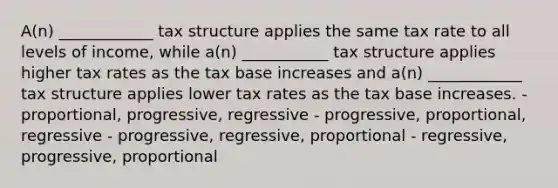 A(n) ____________ tax structure applies the same tax rate to all levels of income, while a(n) ___________ tax structure applies higher tax rates as the tax base increases and a(n) ____________ tax structure applies lower tax rates as the tax base increases. - proportional, progressive, regressive - progressive, proportional, regressive - progressive, regressive, proportional - regressive, progressive, proportional