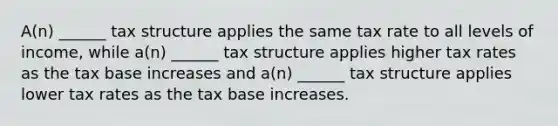 A(n) ______ tax structure applies the same tax rate to all levels of income, while a(n) ______ tax structure applies higher tax rates as the tax base increases and a(n) ______ tax structure applies lower tax rates as the tax base increases.