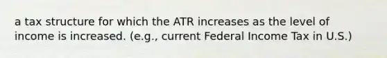 a tax structure for which the ATR increases as the level of income is increased. (e.g., current Federal Income Tax in U.S.)