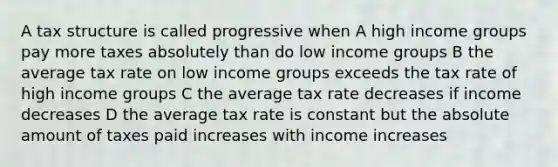 A tax structure is called progressive when A high income groups pay more taxes absolutely than do low income groups B the average tax rate on low income groups exceeds the tax rate of high income groups C the average tax rate decreases if income decreases D the average tax rate is constant but the absolute amount of taxes paid increases with income increases