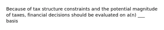 Because of tax structure constraints and the potential magnitude of taxes, financial decisions should be evaluated on a(n) ___ basis