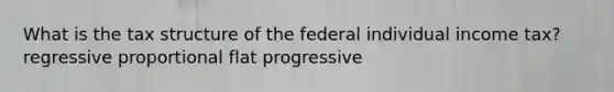 What is the tax structure of the federal individual income tax? regressive proportional flat progressive