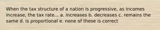 When the tax structure of a nation is progressive, as incomes increase, the tax rate... a. increases b. decreases c. remains the same d. is proportional e. none of these is correct