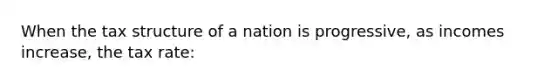 When the tax structure of a nation is progressive, as incomes increase, the tax rate: