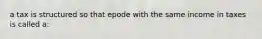 a tax is structured so that epode with the same income in taxes is called a: