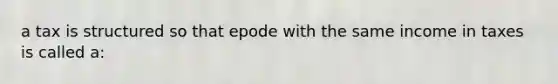 a tax is structured so that epode with the same income in taxes is called a: