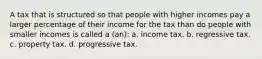 A tax that is structured so that people with higher incomes pay a larger percentage of their income for the tax than do people with smaller incomes is called a (an): a. income tax. b. regressive tax. c. property tax. d. progressive tax.