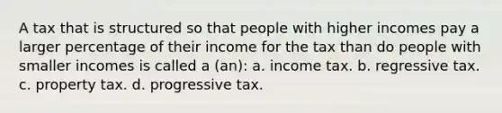 A tax that is structured so that people with higher incomes pay a larger percentage of their income for the tax than do people with smaller incomes is called a (an): a. income tax. b. regressive tax. c. property tax. d. progressive tax.