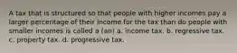 A tax that is structured so that people with higher incomes pay a larger percentage of their income for the tax than do people with smaller incomes is called a (an) a. income tax. b. regressive tax. c. property tax. d. progressive tax.