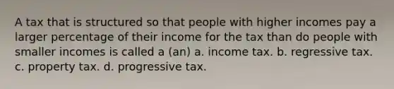 A tax that is structured so that people with higher incomes pay a larger percentage of their income for the tax than do people with smaller incomes is called a (an) a. income tax. b. regressive tax. c. property tax. d. progressive tax.