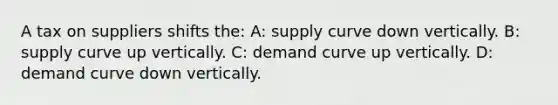 A tax on suppliers shifts the: A: supply curve down vertically. B: supply curve up vertically. C: demand curve up vertically. D: demand curve down vertically.