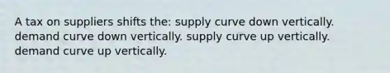 A tax on suppliers shifts the: supply curve down vertically. demand curve down vertically. supply curve up vertically. demand curve up vertically.