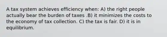 A tax system achieves efficiency when: A) the right people actually bear the burden of taxes .B) it minimizes the costs to the economy of tax collection. C) the tax is fair. D) it is in equilibrium.