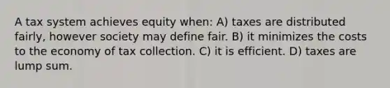 A tax system achieves equity when: A) taxes are distributed fairly, however society may define fair. B) it minimizes the costs to the economy of tax collection. C) it is efficient. D) taxes are lump sum.