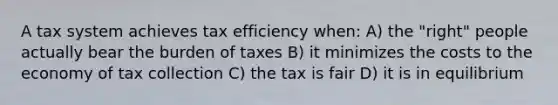 A tax system achieves tax efficiency when: A) the "right" people actually bear the burden of taxes B) it minimizes the costs to the economy of tax collection C) the tax is fair D) it is in equilibrium