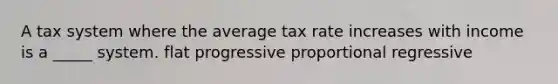 A tax system where the average tax rate increases with income is a _____ system. flat progressive proportional regressive