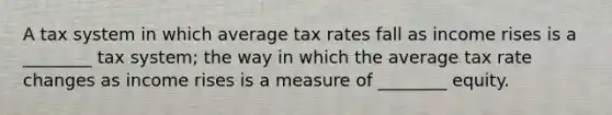 A tax system in which average tax rates fall as income rises is a ________ tax system; the way in which the average tax rate changes as income rises is a measure of ________ equity.