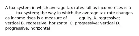 A tax system in which average tax rates fall as income rises is a _____ tax system; the way in which the average tax rate changes as income rises is a measure of _____ equity. A. regressive; vertical B. regressive; horizontal C. progressive; vertical D. progressive; horizontal