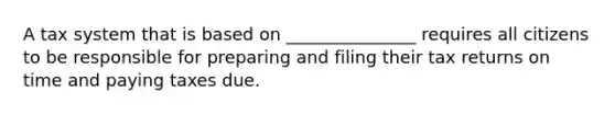 A tax system that is based on _______________ requires all citizens to be responsible for preparing and filing their tax returns on time and paying taxes due.