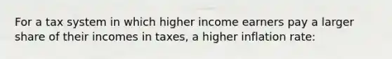 For a tax system in which higher income earners pay a larger share of their incomes in taxes, a higher inflation rate: