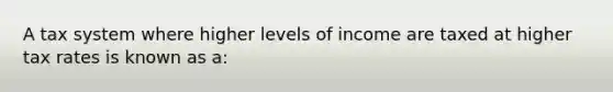 A tax system where higher levels of income are taxed at higher tax rates is known as a: