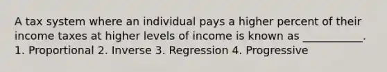 A tax system where an individual pays a higher percent of their income taxes at higher levels of income is known as ___________. 1. Proportional 2. Inverse 3. Regression 4. Progressive