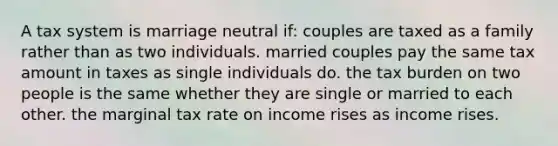 A tax system is marriage neutral if: couples are taxed as a family rather than as two individuals. married couples pay the same tax amount in taxes as single individuals do. the tax burden on two people is the same whether they are single or married to each other. the marginal tax rate on income rises as income rises.