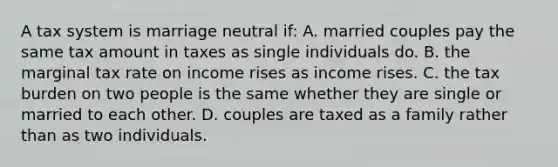 A tax system is marriage neutral if: A. married couples pay the same tax amount in taxes as single individuals do. B. the marginal tax rate on income rises as income rises. C. the tax burden on two people is the same whether they are single or married to each other. D. couples are taxed as a family rather than as two individuals.