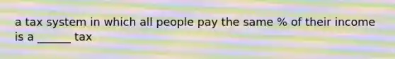 a tax system in which all people pay the same % of their income is a ______ tax