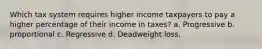 Which tax system requires higher income taxpayers to pay a higher percentage of their income in taxes? a. Progressive b. proportional c. Regressive d. Deadweight loss.