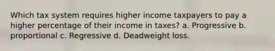 Which tax system requires higher income taxpayers to pay a higher percentage of their income in taxes? a. Progressive b. proportional c. Regressive d. Deadweight loss.