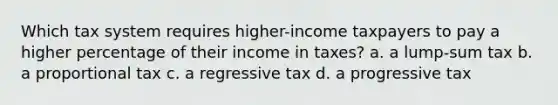 Which tax system requires higher-income taxpayers to pay a higher percentage of their income in taxes? a. a lump-sum tax b. a proportional tax c. a regressive tax d. a progressive tax