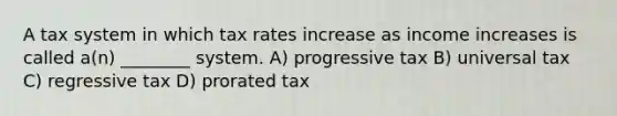 A tax system in which tax rates increase as income increases is called a(n) ________ system. A) progressive tax B) universal tax C) regressive tax D) prorated tax