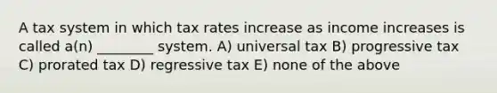 A tax system in which tax rates increase as income increases is called a(n) ________ system. A) universal tax B) progressive tax C) prorated tax D) regressive tax E) none of the above