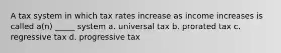 A tax system in which tax rates increase as income increases is called a(n) _____ system a. universal tax b. prorated tax c. regressive tax d. progressive tax