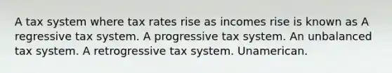 A tax system where tax rates rise as incomes rise is known as A regressive tax system. A progressive tax system. An unbalanced tax system. A retrogressive tax system. Unamerican.