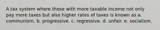 A tax system where those with more taxable income not only pay more taxes but also higher rates of taxes is known as a. communism. b. progressive. c. regressive. d. unfair. e. socialism.