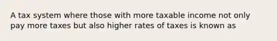 A tax system where those with more taxable income not only pay more taxes but also higher rates of taxes is known as