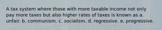 A tax system where those with more taxable income not only pay more taxes but also higher rates of taxes is known as a. unfair. b. communism. c. socialism. d. regressive. e. progressive.