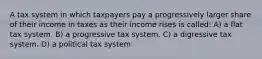 A tax system in which taxpayers pay a progressively larger share of their income in taxes as their income rises is called: A) a flat tax system. B) a progressive tax system. C) a digressive tax system. D) a political tax system.