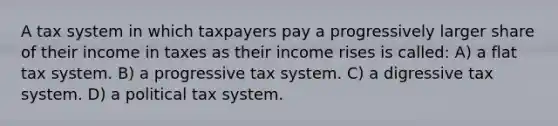 A tax system in which taxpayers pay a progressively larger share of their income in taxes as their income rises is called: A) a flat tax system. B) a progressive tax system. C) a digressive tax system. D) a political tax system.