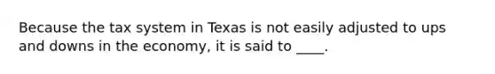 Because the tax system in Texas is not easily adjusted to ups and downs in the economy, it is said to ____.