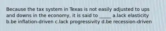 Because the tax system in Texas is not easily adjusted to ups and downs in the economy, it is said to _____ a.lack elasticity b.be inflation-driven c.lack progressivity d.be recession-driven