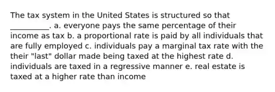 The tax system in the United States is structured so that __________. a. everyone pays the same percentage of their income as tax b. a proportional rate is paid by all individuals that are fully employed c. individuals pay a marginal tax rate with the their "last" dollar made being taxed at the highest rate d. individuals are taxed in a regressive manner e. real estate is taxed at a higher rate than income